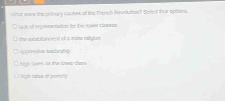 what were the primary causes of the french revolution? select four options.\n□ lack of representation for the lower classes\n□ the establishment of a state religion\n□ oppressive leadership\n□ high taxes on the lower class\n□ high rates of poverty