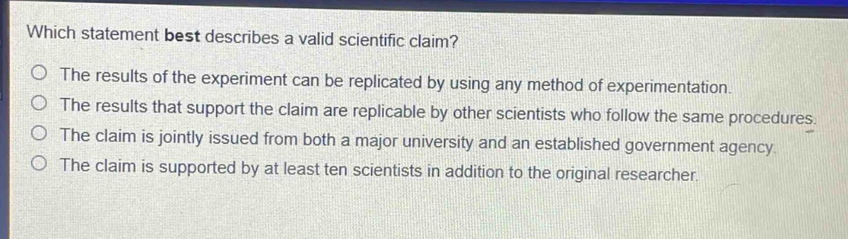 which statement best describes a valid scientific claim?\nthe results of the experiment can be replicated by using any method of experimentation.\nthe results that support the claim are replicable by other scientists who follow the same procedures.\nthe claim is jointly issued from both a major university and an established government agency.\nthe claim is supported by at least ten scientists in addition to the original researcher.