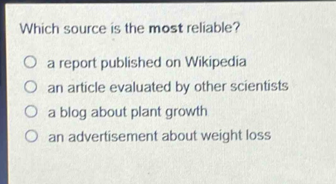 which source is the most reliable?\n a report published on wikipedia\n an article evaluated by other scientists\n a blog about plant growth\n an advertisement about weight loss