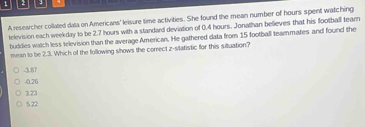 a researcher collated data on americans leisure - time activities. she found the mean number of hours spent watching television each weekday to be 2.7 hours with a standard deviation of 0.4 hours. jonathan believes that his football team buddies watch less television than the average american. he gathered data from 15 football teammates and found the mean to be 2.3. which of the following shows the correct z - statistic for this situation?\n-3.87\n-0.26\n3.23\n5.22