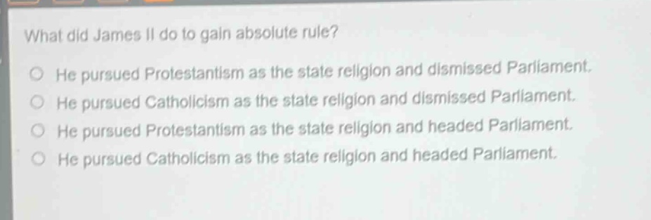 what did james ii do to gain absolute rule?\nhe pursued protestantism as the state religion and dismissed parliament.\nhe pursued catholicism as the state religion and dismissed parliament.\nhe pursued protestantism as the state religion and headed parliament.\nhe pursued catholicism as the state religion and headed parliament.