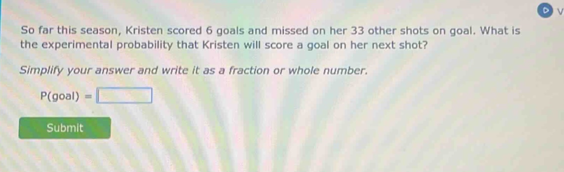 so far this season, kristen scored 6 goals and missed on her 33 other shots on goal. what is the experimental probability that kristen will score a goal on her next shot? simplify your answer and write it as a fraction or whole number. p(goal) =