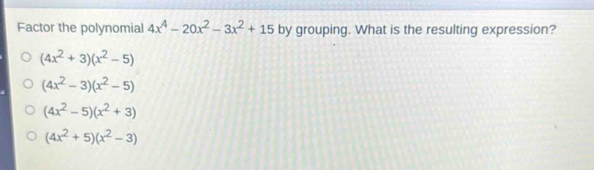 factor the polynomial $4x^{4}-20x^{2}-3x^{2}+15$ by grouping. what is the resulting expression?\n$(4x^{2}+3)(x^{2}-5)$\n$(4x^{2}-3)(x^{2}-5)$\n$(4x^{2}-5)(x^{2}+3)$\n$(4x^{2}+5)(x^{2}-3)$