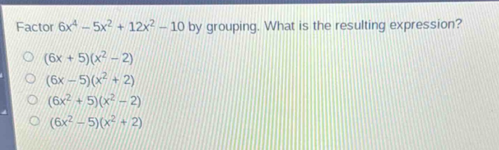 factor 6x^4 - 5x^2 + 12x^2 - 10 by grouping. what is the resulting expression?\n(6x + 5)(x^2 - 2)\n(6x - 5)(x^2 + 2)\n(6x^2 + 5)(x^2 - 2)\n(6x^2 - 5)(x^2 + 2)