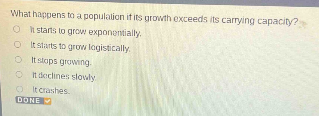 what happens to a population if its growth exceeds its carrying capacity?\nit starts to grow exponentially.\nit starts to grow logistically.\nit stops growing.\nit declines slowly.\nit crashes.\ndone