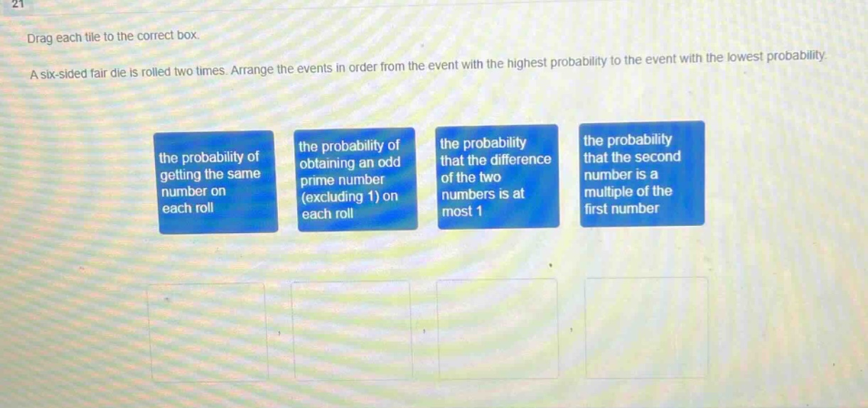 drag each tile to the correct box. a six - sided fair die is rolled two times. arrange the events in order from the event with the highest probability to the event with the lowest probability. the probability of getting the same number on each roll the probability of obtaining an odd prime number (excluding 1) on each roll the probability that the difference of the two numbers is at most 1 the probability that the second number is a multiple of the first number