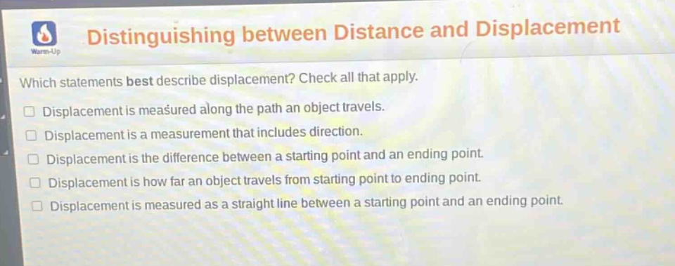 distinguishing between distance and displacement\nwhich statements best describe displacement? check all that apply.\ndisplacement is measured along the path an object travels.\ndisplacement is a measurement that includes direction.\ndisplacement is the difference between a starting point and an ending point.\ndisplacement is how far an object travels from starting point to ending point.\ndisplacement is measured as a straight line between a starting point and an ending point.