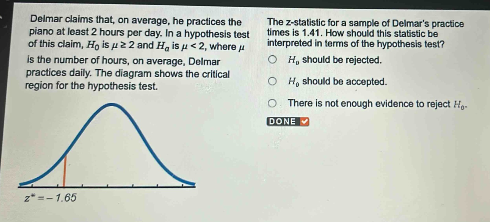 delmar claims that, on average, he practices the piano at least 2 hours per day. in a hypothesis test of this claim, $h_0$ is $mugeq2$ and $h_a$ is $mu < 2$, where $mu$ is the number of hours, on average, delmar practices daily. the diagram shows the critical region for the hypothesis test. the z - statistic for a sample of delmars practice times is 1.41. how should this statistic be interpreted in terms of the hypothesis test? $h_0$ should be rejected. $h_0$ should be accepted. there is not enough evidence to reject $h_0$. done