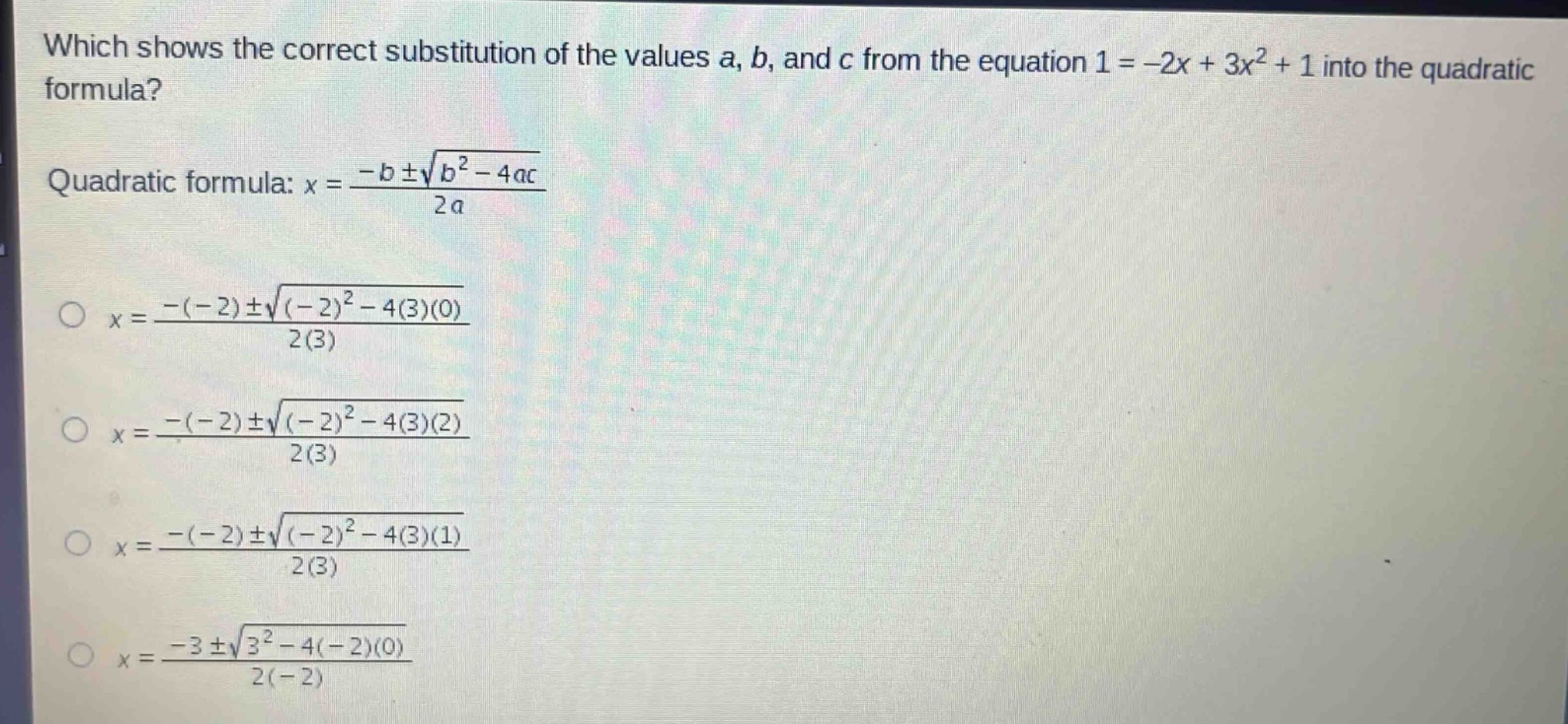 which shows the correct substitution of the values a, b, and c from the equation 1 = -2x + 3x² + 1 into the quadratic formula?\nquadratic formula: $x=\frac{-bpmsqrt{b^{2}-4ac}}{2a}$\n$x=\frac{-(-2)pmsqrt{(-2)^{2}-4(3)(0)}}{2(3)}$\n$x=\frac{-(-2)pmsqrt{(-2)^{2}-4(3)(2)}}{2(3)}$\n$x=\frac{-(-2)pmsqrt{(-2)^{2}-4(3)(1)}}{2(3)}$\n$x=\frac{-3pmsqrt{3^{2}-4(-2)(0)}}{2(-2)}$