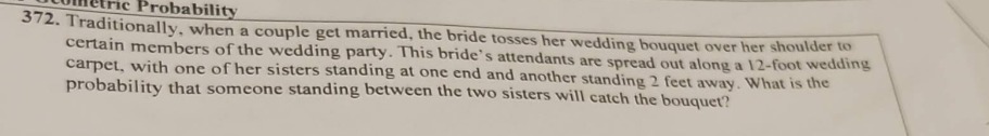 372. traditionally, when a couple get married, the bride tosses her wedding bouquet over her shoulder to certain members of the wedding party. the brides attendants are spread out along a 12 - foot wedding carpet, with one of her sisters standing at one end and another standing 2 feet away. what is the probability that someone standing between the two sisters will catch the bouquet?