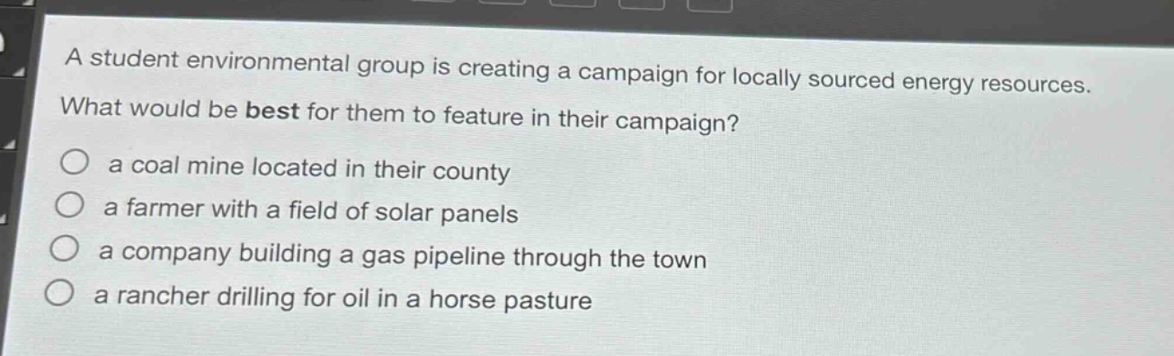 a student environmental group is creating a campaign for locally sourced energy resources. what would be best for them to feature in their campaign?\n- a coal mine located in their county\n- a farmer with a field of solar panels\n- a company building a gas pipeline through the town\n- a rancher drilling for oil in a horse pasture