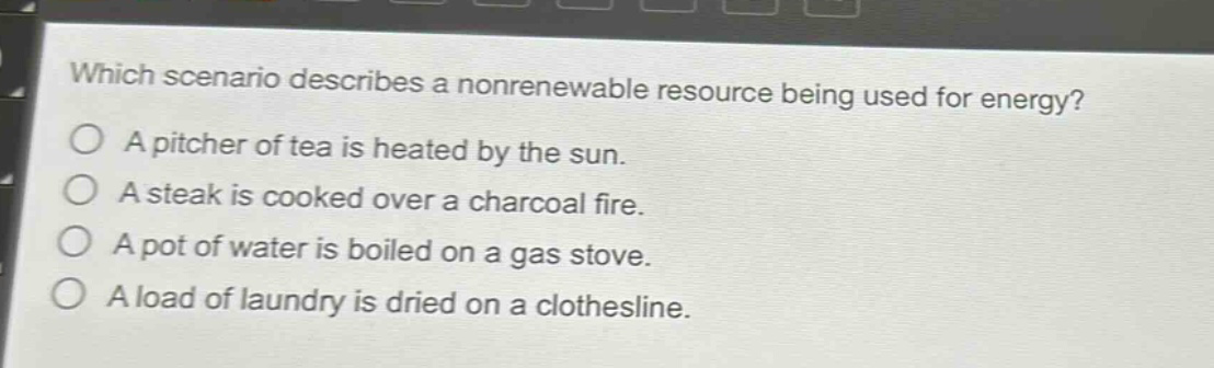 which scenario describes a nonrenewable resource being used for energy?\na pitcher of tea is heated by the sun.\na steak is cooked over a charcoal fire.\na pot of water is boiled on a gas stove.\na load of laundry is dried on a clothesline.