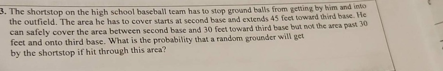 3. the shortstop on the high school baseball team has to stop ground balls from getting by him and into the outfield. the area he has to cover starts at second base and extends 45 feet toward third base. he can safely cover the area between second base and 30 feet toward third base but not the area past 30 feet and onto third base. what is the probability that a random grounder will get by the shortstop if hit through this area?