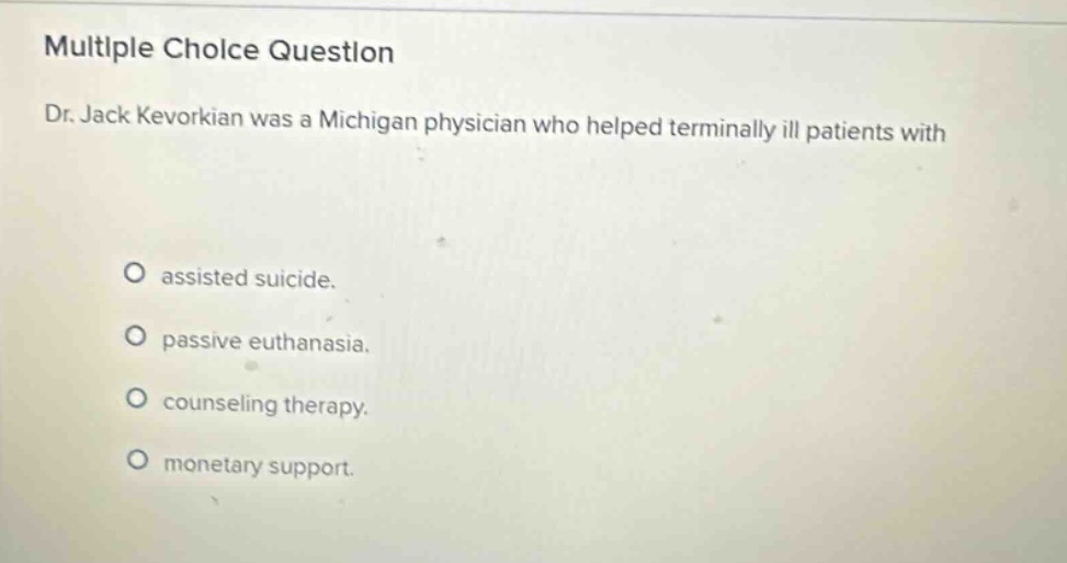 multiple choice question\ndr. jack kevorkian was a michigan physician who helped terminally ill patients with\n\nassisted suicide.\npassive euthanasia.\ncounseling therapy.\nmonetary support.