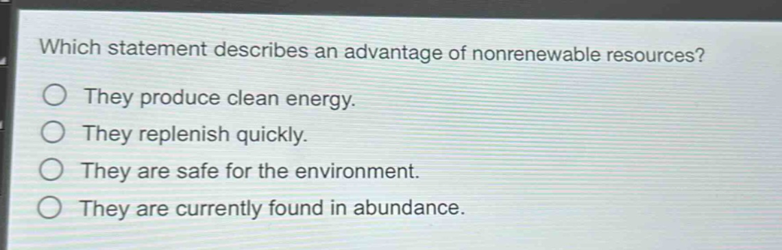 which statement describes an advantage of nonrenewable resources?\nthey produce clean energy.\nthey replenish quickly.\nthey are safe for the environment.\nthey are currently found in abundance.