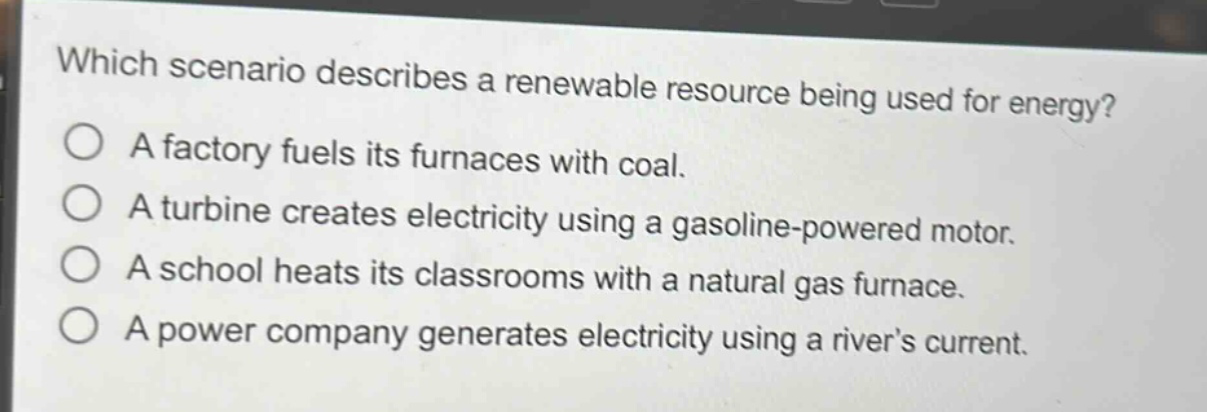 which scenario describes a renewable resource being used for energy?\na factory fuels its furnaces with coal.\na turbine creates electricity using a gasoline - powered motor.\na school heats its classrooms with a natural gas furnace.\na power company generates electricity using a river’s current.