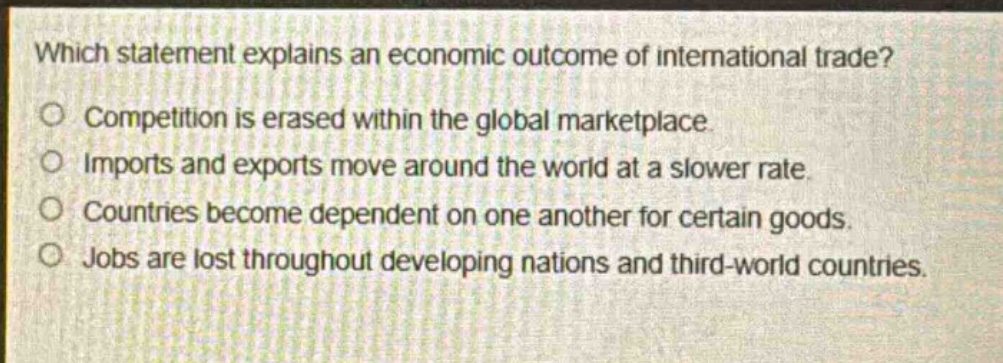 which statement explains an economic outcome of international trade?\ncompetition is erased within the global marketplace.\nimports and exports move around the world at a slower rate.\ncountries become dependent on one another for certain goods.\njobs are lost throughout developing nations and third - world countries.