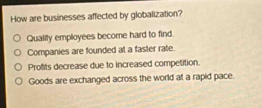 how are businesses affected by globalization?\no quality employees become hard to find.\no companies are founded at a faster rate.\no profits decrease due to increased competition.\no goods are exchanged across the world at a rapid pace.