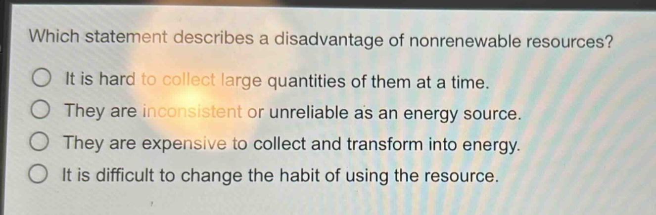 which statement describes a disadvantage of nonrenewable resources?\nit is hard to collect large quantities of them at a time.\nthey are inconsistent or unreliable as an energy source.\nthey are expensive to collect and transform into energy.\nit is difficult to change the habit of using the resource.