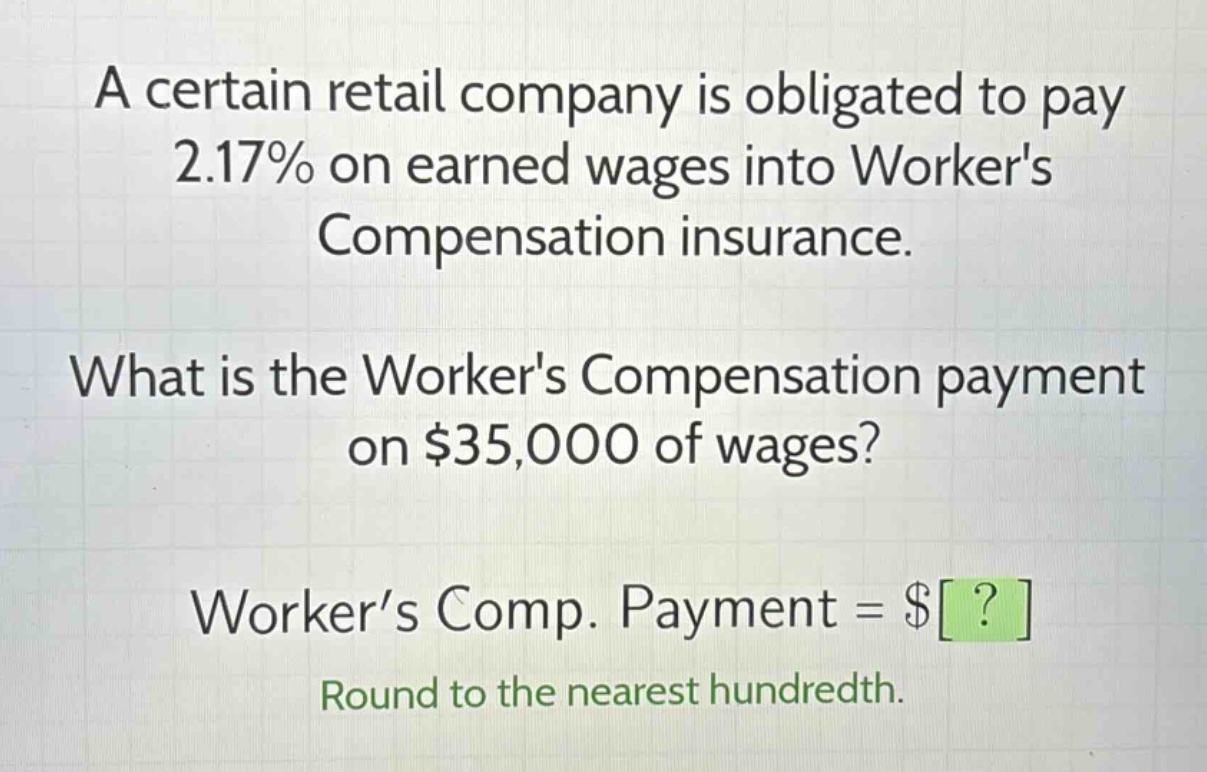 a certain retail company is obligated to pay 2.17% on earned wages into workers compensation insurance. what is the workers compensation payment on $35,000 of wages? worker’s comp. payment = $? round to the nearest hundredth.