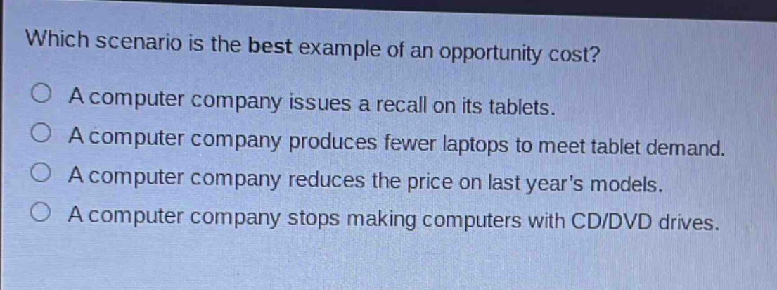 which scenario is the best example of an opportunity cost?\na computer company issues a recall on its tablets.\na computer company produces fewer laptops to meet tablet demand.\na computer company reduces the price on last years models.\na computer company stops making computers with cd/dvd drives.