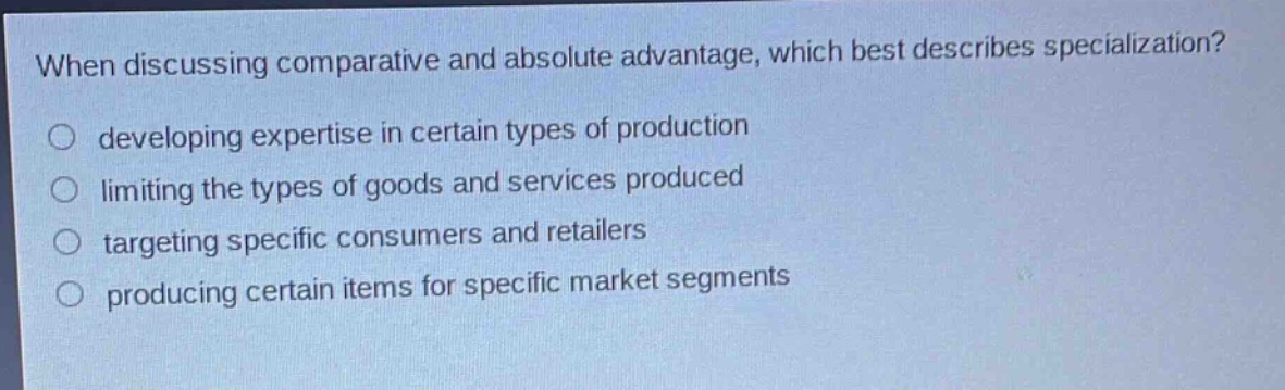 when discussing comparative and absolute advantage, which best describes specialization?\ndeveloping expertise in certain types of production\nlimiting the types of goods and services produced\ntargeting specific consumers and retailers\nproducing certain items for specific market segments