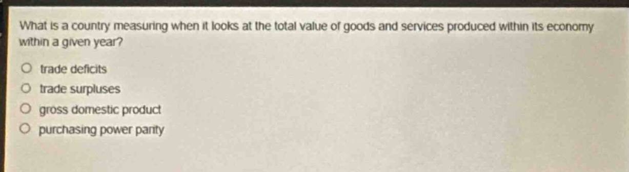 what is a country measuring when it looks at the total value of goods and services produced within its economy within a given year?\no trade deficits\no trade surpluses\no gross domestic product\no purchasing power parity