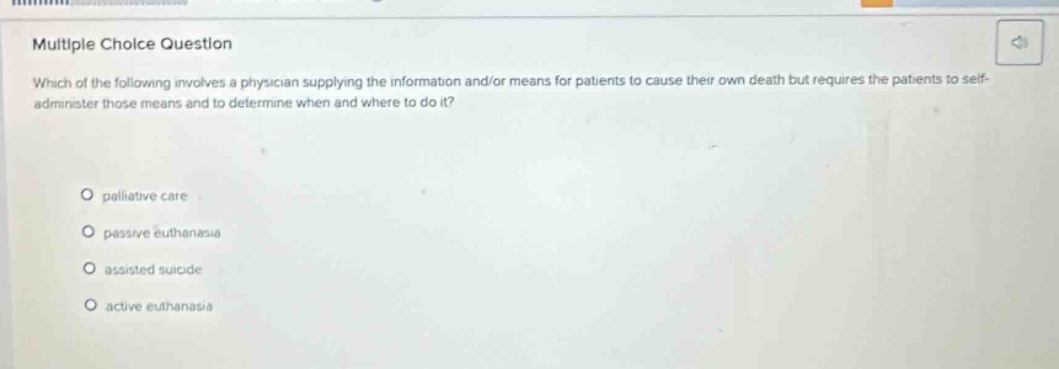 multiple choice question\nwhich of the following involves a physician supplying the information and/or means for patients to cause their own death but requires the patients to self - administer those means and to determine when and where to do it?\n\npalliative care\npassive euthanasia\nassisted suicide\nactive euthanasia