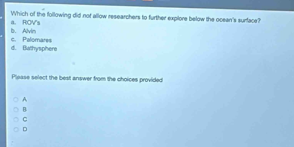which of the following did not allow researchers to further explore below the oceans surface?\na. rovs\nb. alvin\nc. palomares\nd. bathysphere\nplease select the best answer from the choices provided\na\nb\nc\nd