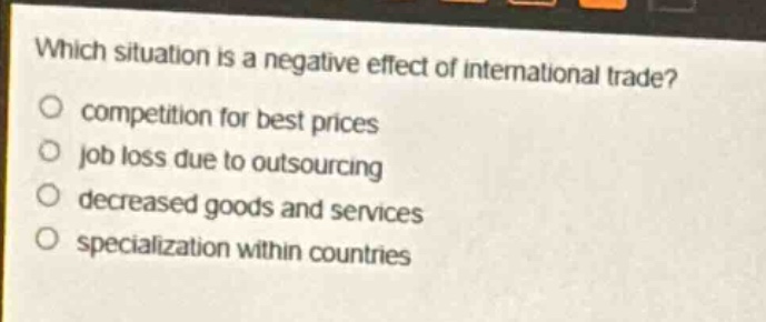 which situation is a negative effect of international trade?\ncompetition for best prices\njob loss due to outsourcing\ndecreased goods and services\nspecialization within countries