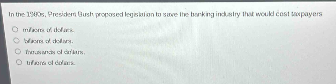 in the 1980s, president bush proposed legislation to save the banking industry that would cost taxpayers\nmillions of dollars.\nbillions of dollars.\nthousands of dollars.\ntrillions of dollars.