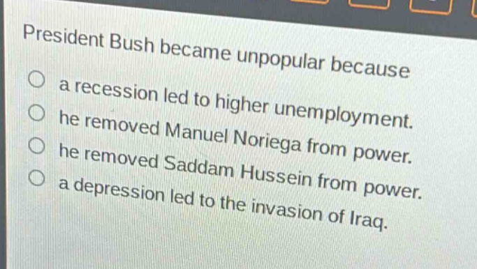 president bush became unpopular because\n○ a recession led to higher unemployment.\n○ he removed manuel noriega from power.\n○ he removed saddam hussein from power.\n○ a depression led to the invasion of iraq.