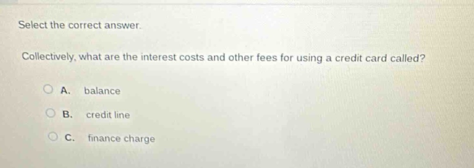 select the correct answer.\ncollectively, what are the interest costs and other fees for using a credit card called?\na. balance\nb. credit line\nc. finance charge