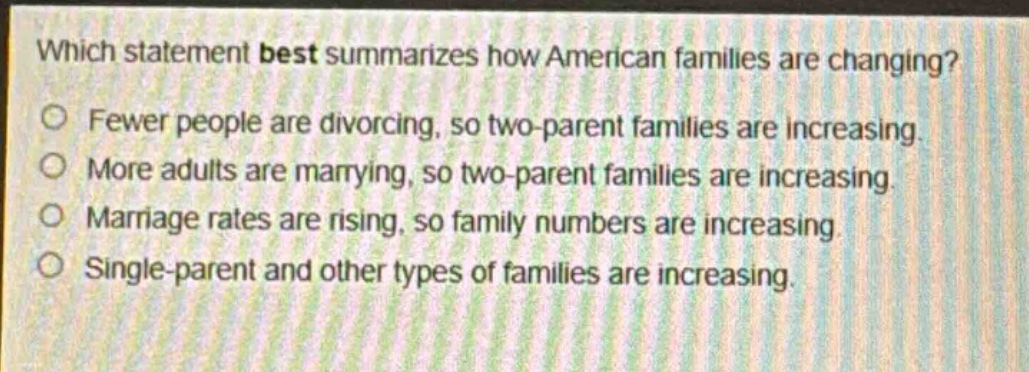which statement best summarizes how american families are changing?\nfewer people are divorcing, so two - parent families are increasing.\nmore adults are marrying, so two - parent families are increasing.\nmarriage rates are rising, so family numbers are increasing.\nsingle - parent and other types of families are increasing.