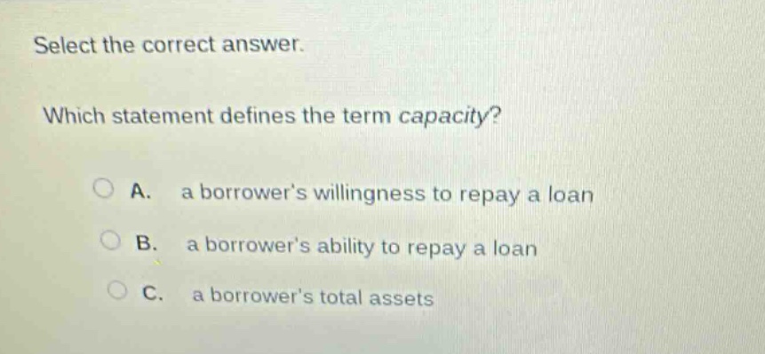 select the correct answer. which statement defines the term capacity? a. a borrowers willingness to repay a loan b. a borrowers ability to repay a loan c. a borrowers total assets