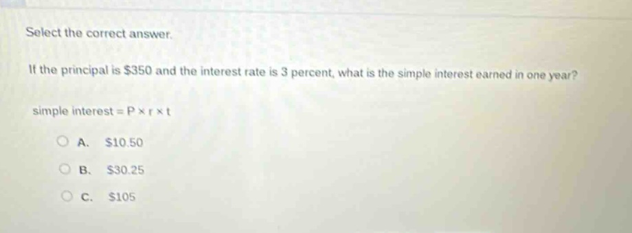 select the correct answer. if the principal is $350 and the interest rate is 3 percent, what is the simple interest earned in one year? simple interest = p × r × t\na. $10.50\nb. $30.25\nc. $105