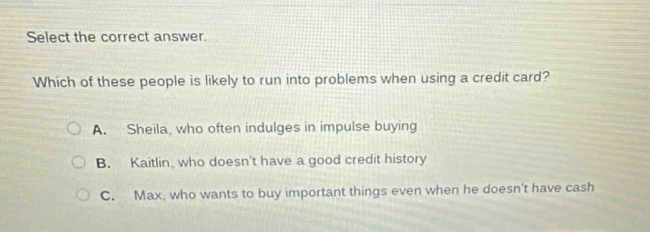 select the correct answer. which of these people is likely to run into problems when using a credit card? a. sheila, who often indulges in impulse buying b. kaitlin, who doesnt have a good credit history c. max, who wants to buy important things even when he doesnt have cash
