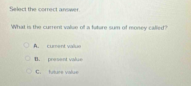 select the correct answer. what is the current value of a future sum of money called? a. current value b. present value c. future value