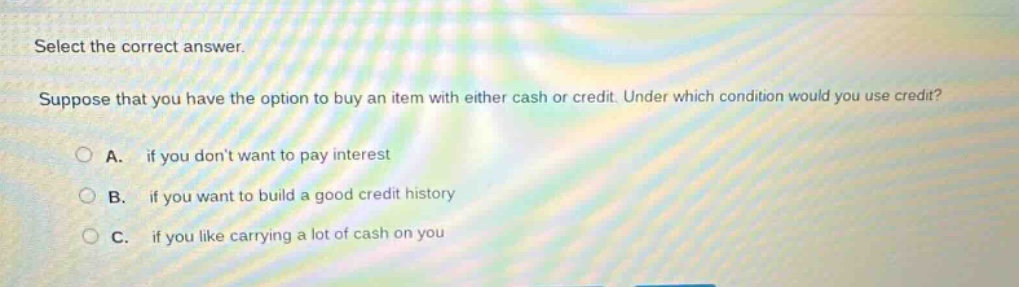 select the correct answer. suppose that you have the option to buy an item with either cash or credit. under which condition would you use credit? a. if you dont want to pay interest b. if you want to build a good credit history c. if you like carrying a lot of cash on you