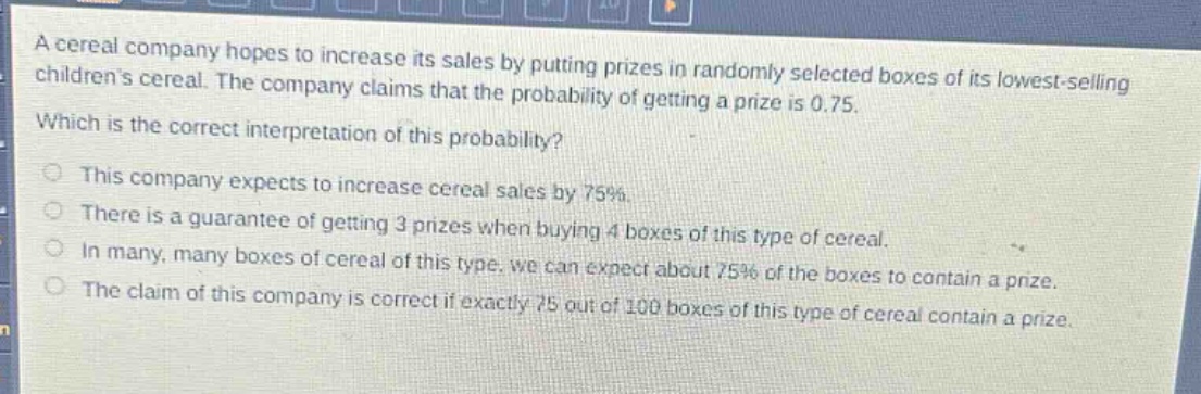 a cereal company hopes to increase its sales by putting prizes in randomly selected boxes of its lowest - selling childrens cereal. the company claims that the probability of getting a prize is 0.75. which is the correct interpretation of this probability? this company expects to increase cereal sales by 75%. there is a guarantee of getting 3 prizes when buying 4 boxes of this type of cereal. in many, many boxes of cereal of this type, we can expect about 75% of the boxes to contain a prize. the claim of this company is correct if exactly 75 out of 100 boxes of this type of cereal contain a prize.