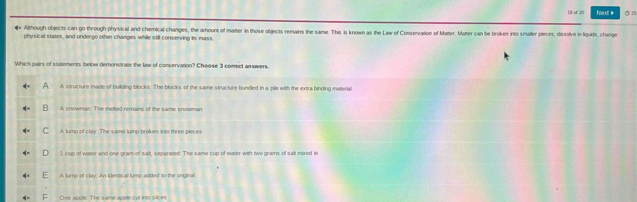 although objects can go through physical and chemical changes, the amount of matter in those objects remains the same. this is known as the law of conservation of matter. matter can be broken into smaller pieces, dissolve in liquids, change physical states, and undergo other changes while still conserving its mass.\nwhich pairs of statements below demonstrate the law of conservation? choose 3 correct answers.\na a structure made of building blocks: the blocks of the same structure bundled in a pile with the extra binding material\nb a snowman: the melted remains of the same snowman\nc a lump of clay: the same lump broken into three pieces\nd 1 cup of water and one gram of salt, separated: the same cup of water with two grams of salt mixed in\ne a lump of clay: an identical lump added to the original\nf one apple: the same apple cut into slices