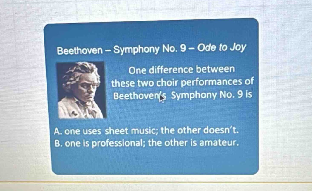 beethoven – symphony no. 9 – ode to joy\none difference between these two choir performances of beethovens symphony no. 9 is\na. one uses sheet music; the other doesnt.\nb. one is professional; the other is amateur.