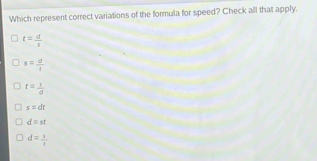 which represent correct variations of the formula for speed? check all that apply.\n$t = \\frac{d}{s}$\n$s = \\frac{d}{t}$\n$t = \\frac{s}{d}$\n$s = dt$\n$d = st$\n$d = \\frac{s}{t}$