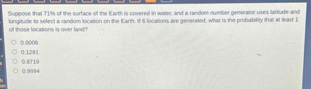 suppose that 71% of the surface of the earth is covered in water, and a random number generator uses latitude and longitude to select a random location on the earth. if 6 locations are generated, what is the probability that at least 1 of those locations is over land?\n0.0006\n0.1281\n0.8719\n0.9994