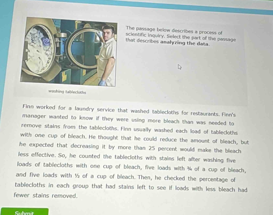 the passage below describes a process of scientific inquiry. select the part of the passage that describes analyzing the data.\nwashing tablecloths\nfinn worked for a laundry service that washed tablecloths for restaurants. finns manager wanted to know if they were using more bleach than was needed to remove stains from the tablecloths. finn usually washed each load of tablecloths with one cup of bleach. he thought that he could reduce the amount of bleach, but he expected that decreasing it by more than 25 percent would make the bleach less effective. so, he counted the tablecloths with stains left after washing five loads of tablecloths with one cup of bleach, five loads with ¾ of a cup of bleach, and five loads with ½ of a cup of bleach. then, he checked the percentage of tablecloths in each group that had stains left to see if loads with less bleach had fewer stains removed.