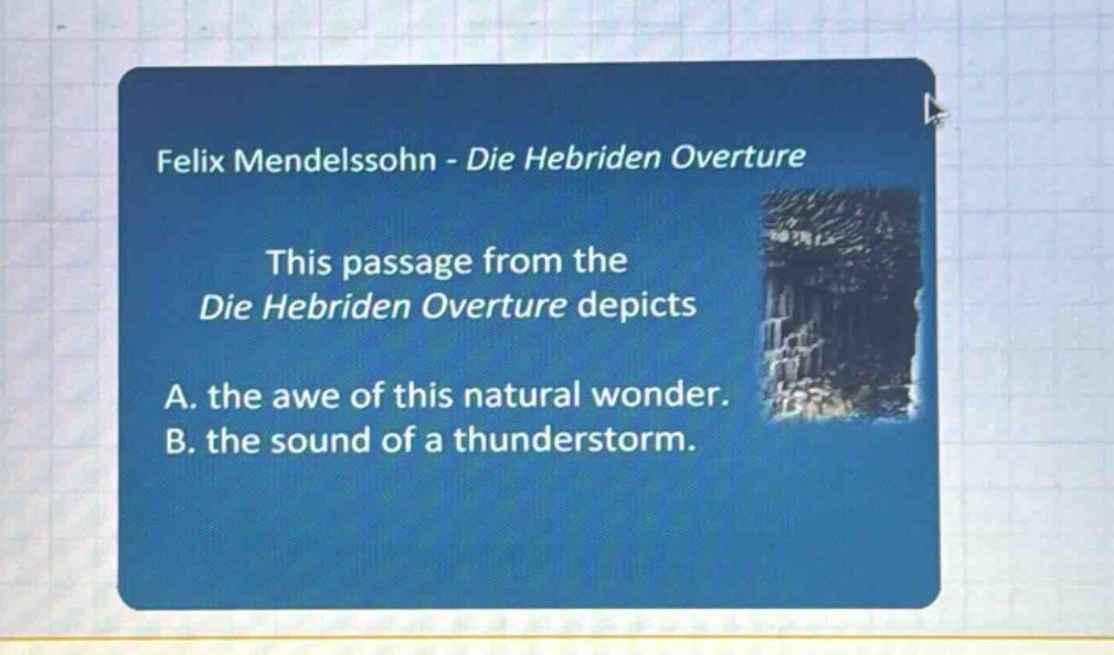 felix mendelssohn - die hebriden overture\nthis passage from the die hebriden overture depicts\na. the awe of this natural wonder.\nb. the sound of a thunderstorm.
