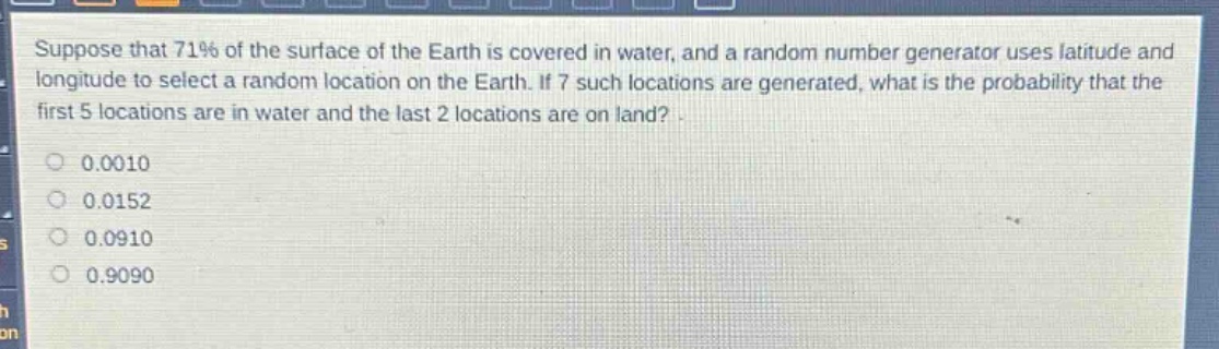 suppose that 71% of the surface of the earth is covered in water, and a random number generator uses latitude and longitude to select a random location on the earth. if 7 such locations are generated, what is the probability that the first 5 locations are in water and the last 2 locations are on land?\n0.0010\n0.0152\n0.0910\n0.9090