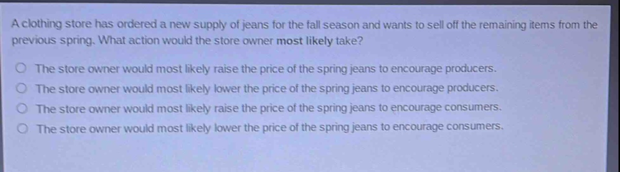 a clothing store has ordered a new supply of jeans for the fall season and wants to sell off the remaining items from the previous spring. what action would the store owner most likely take?\nthe store owner would most likely raise the price of the spring jeans to encourage producers.\nthe store owner would most likely lower the price of the spring jeans to encourage producers.\nthe store owner would most likely raise the price of the spring jeans to encourage consumers.\nthe store owner would most likely lower the price of the spring jeans to encourage consumers.