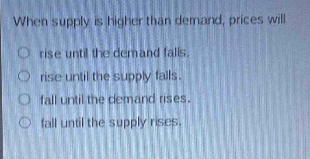 when supply is higher than demand, prices will\nrise until the demand falls.\nrise until the supply falls.\nfall until the demand rises.\nfall until the supply rises.