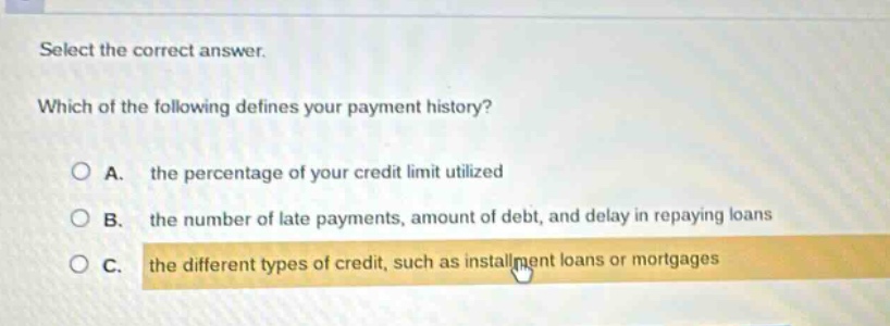 select the correct answer. which of the following defines your payment history? a. the percentage of your credit limit utilized b. the number of late payments, amount of debt, and delay in repaying loans c. the different types of credit, such as installment loans or mortgages